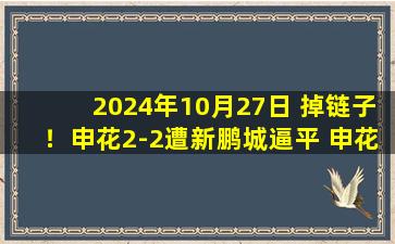 2024年10月27日 掉链子！申花2-2遭新鹏城逼平 申花跌至第2&仅剩1轮落后海港1分